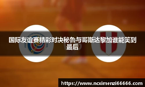 国际友谊赛精彩对决秘鲁与哥斯达黎加谁能笑到最后