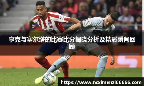 亨克与塞尔塔的比赛比分揭晓分析及精彩瞬间回顾