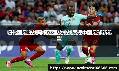 归化国足迎战阿根廷强敌挑战展现中国足球新希望