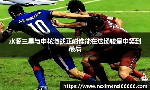 水源三星与申花激战正酣谁能在这场较量中笑到最后